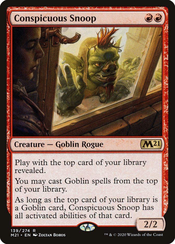 Conspicuous Snoop {R}{R}
Creature — Goblin Rogue 2/2
Play with the top card of your library revealed.
You may cast Goblin spells from the top of your library.
As long as the top card of your library is a Goblin card, Conspicuous Snoop has all activated abilities of that card.