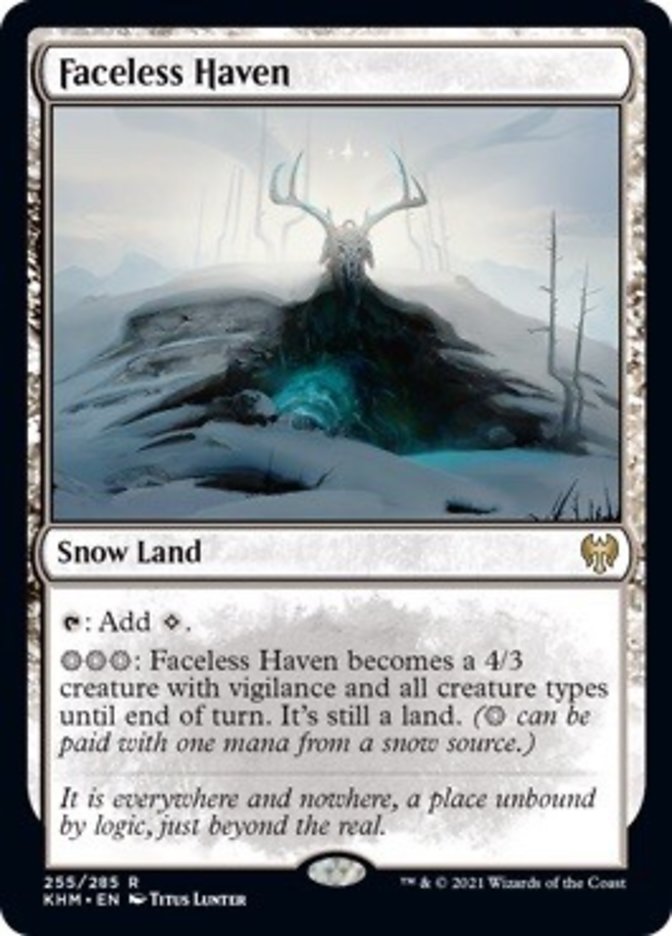 Faceless Haven

Snow Land

{T}: Add {C}.

{S}{S}{S}: Faceless Haven becomes a 4/3 creature with vigilance and all creature types until end of turn. It’s still a land. ({S} can be paid with one mana from a snow source.)