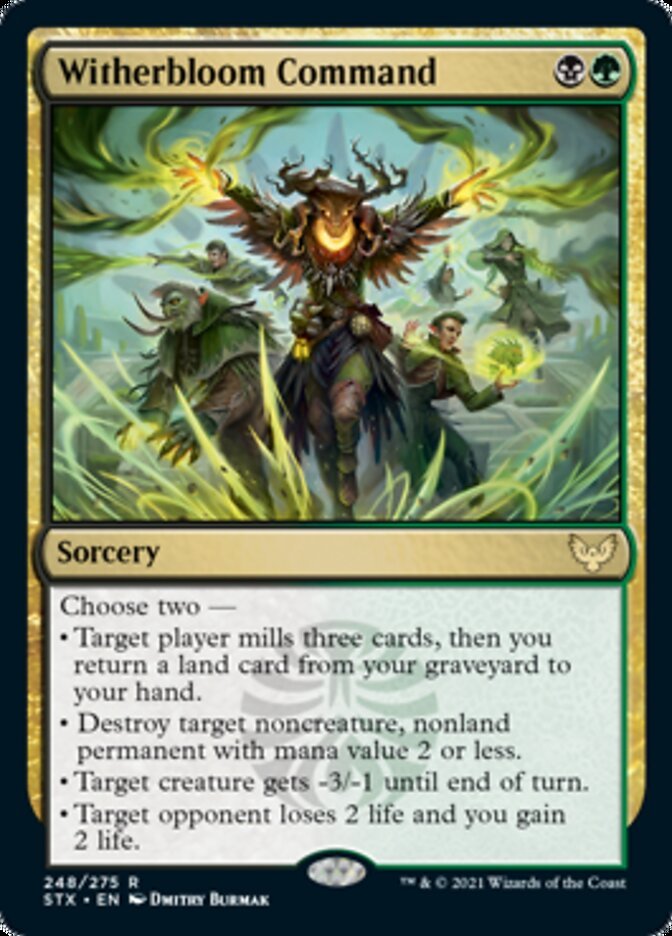  Witherbloom Command {B}{G}

Sorcery

Choose two —

• Target player mills three cards, then you return a land card from your graveyard to your hand.

• Destroy target noncreature, nonland permanent with mana value 2 or less.

• Target creature gets -3/-1 until end of turn.

• Target opponent loses 2 life and you gain 2 life.