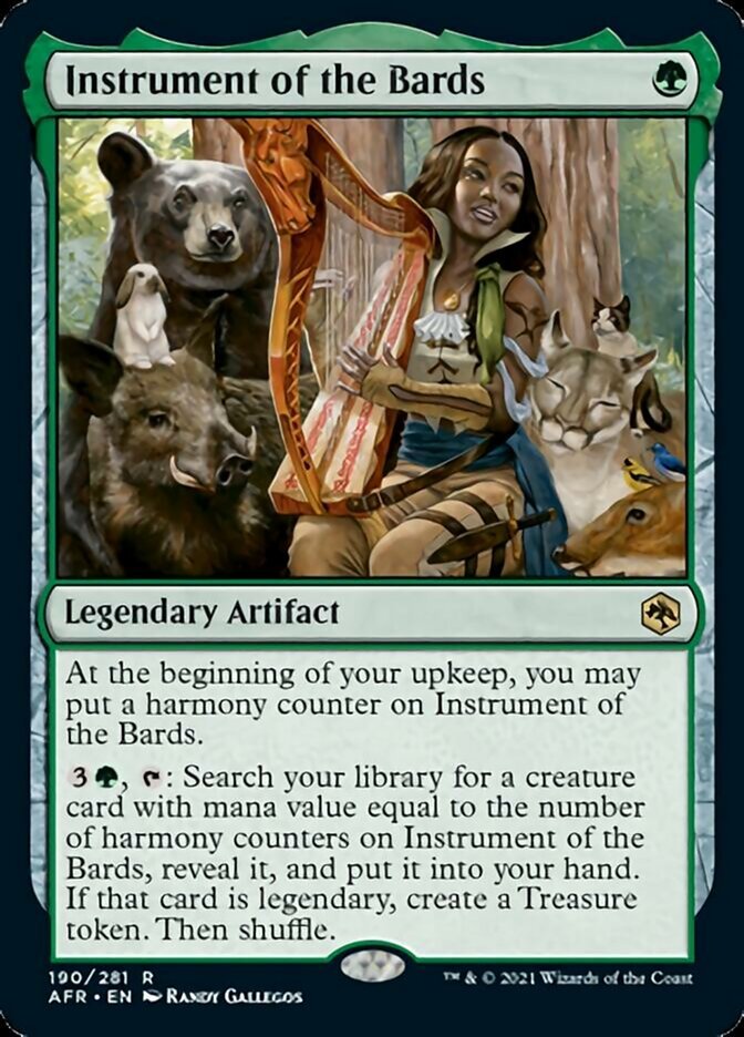 Instrument of the Bards {G}

Legendary Artifact

At the beginning of your upkeep, you may put a harmony counter on Instrument of the Bards.

{3}{G}, {T}: Search your library for a creature card with mana value equal to the number of harmony counters on Instrument of the Bards, reveal it, and put it into your hand. If that card is legendary, create a Treasure token. Then shuffle.