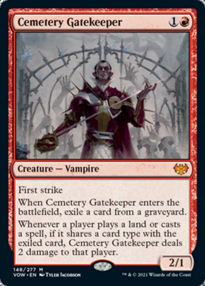 Cemetery Gatekeeper {1}{R}
Creature — Vampire 2/1
First strike
When Cemetery Gatekeeper enters the battlefield, exile a card from a graveyard.
Whenever a player plays a land or casts a spell, if it shares a card type with the exiled card, Cemetery Gatekeeper deals 2 damage to that player.
