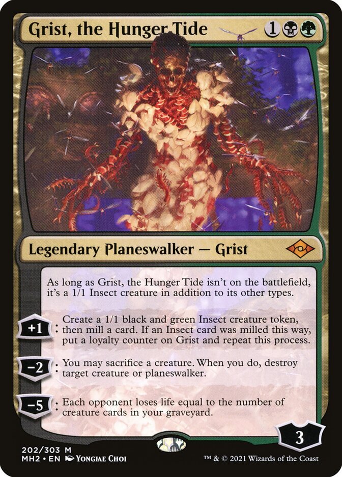 Grist, the Hunger Tide {1}{B}{G}

Legendary Planeswalker — Grist

As long as Grist, the Hunger Tide isn’t on the battlefield, it’s a 1/1 Insect creature in addition to its other types.

+1: Create a 1/1 black and green Insect creature token, then mill a card. If an Insect card was milled this way, put a loyalty counter on Grist and repeat this process.

−2: You may sacrifice a creature. When you do, destroy target creature or planeswalker.

−5: Each opponent loses life equal to the number of creature cards in your graveyard.
Loyalty: 3 