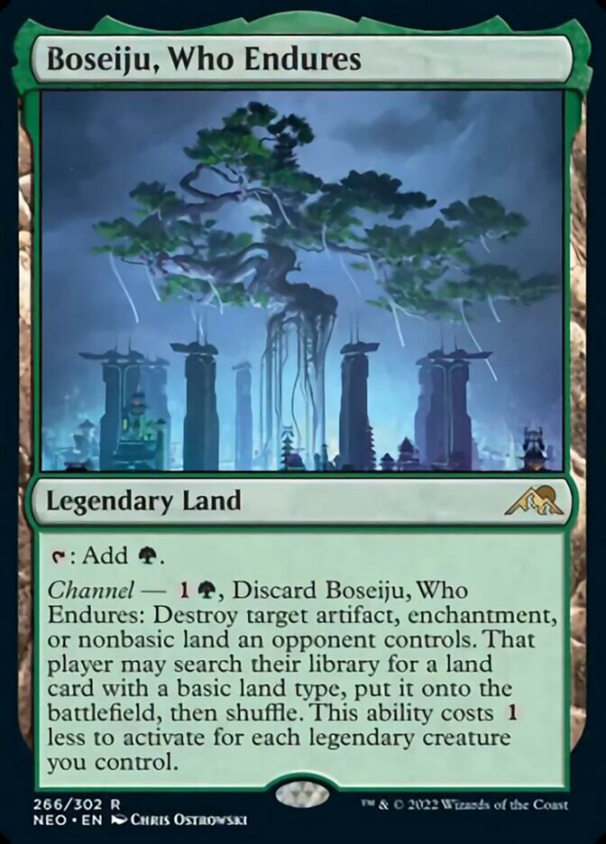 Boseiju, Who Endures

Legendary Land

{T}: Add {G}.

Channel — {1}{G}, Discard Boseiju, Who Endures: Destroy target artifact, enchantment, or nonbasic land an opponent controls. That player may search their library for a land card with a basic land type, put it onto the battlefield, then shuffle. This ability costs {1} less to activate for each legendary creature you control.