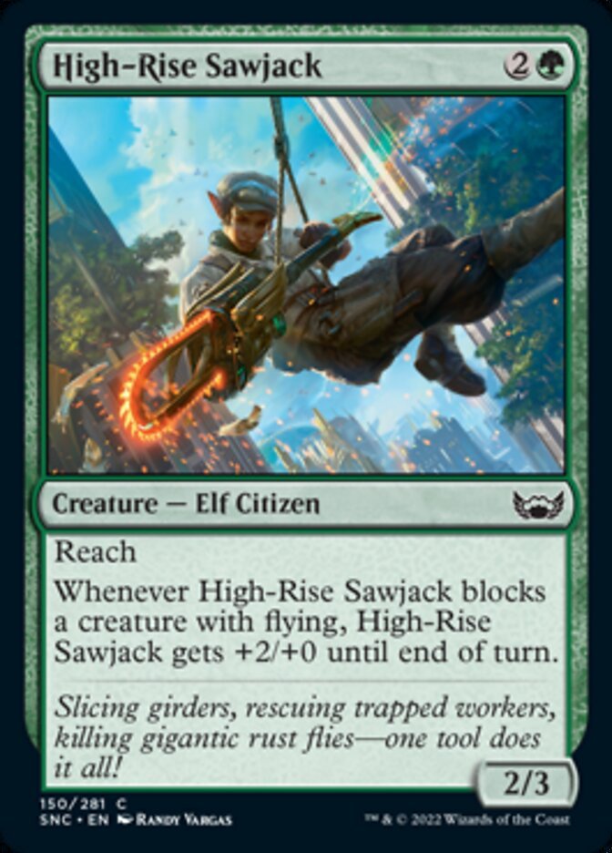 High-Rise Sawjack {2}{G}

Creature — Elf Citizen 2/3

Reach

Whenever High-Rise Sawjack blocks a creature with flying, High-Rise Sawjack gets +2/+0 until end of turn.