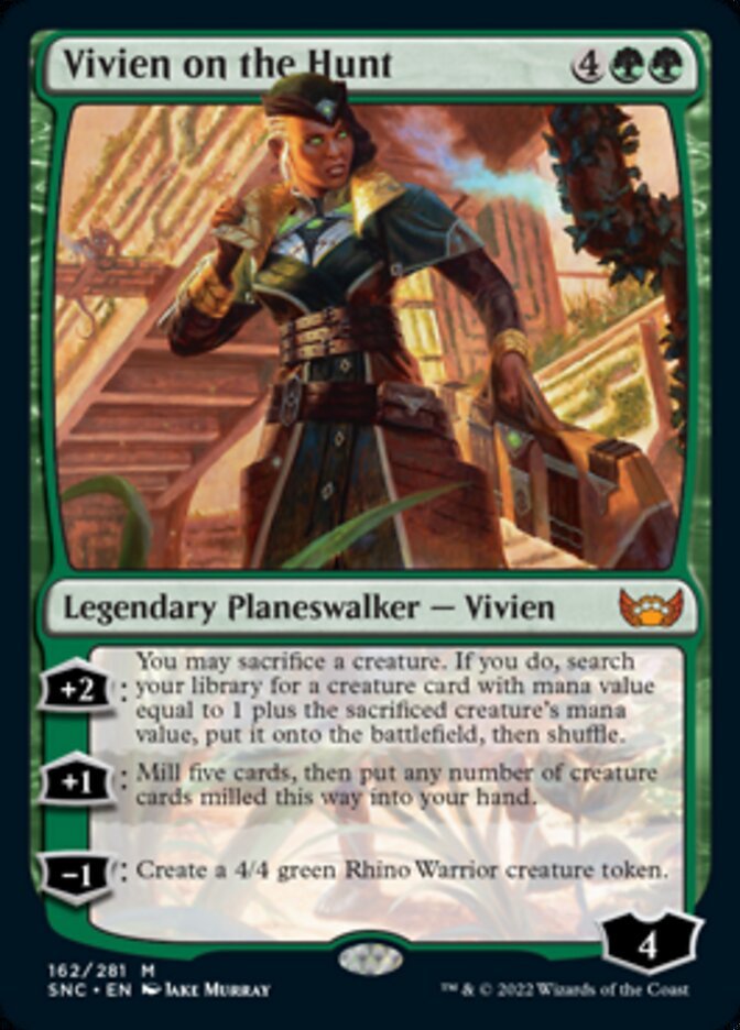 Vivien on the Hunt {4}{G}{G}

Legendary Planeswalker — Vivien Loyalty: 4

+2: You may sacrifice a creature. If you do, search your library for a creature card with mana value equal to 1 plus the sacrificed creature’s mana value, put it onto the battlefield, then shuffle.

+1: Mill five cards, then put any number of creature cards milled this way into your hand.

−1: Create a 4/4 green Rhino Warrior creature token.