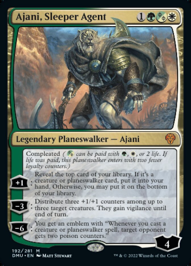 Ajani, Sleeper Agent {1}{G}{G/W/P}{W}

Legendary Planeswalker — Ajani 4

Compleated ({G/W/P} can be paid with {G}, {W}, or 2 life. If life was paid, this planeswalker enters with two fewer loyalty counters.)

+1: Reveal the top card of your library. If it’s a creature or planeswalker card, put it into your hand. Otherwise, you may put it on the bottom of your library.

−3: Distribute three +1/+1 counters among up to three target creatures. They gain vigilance until end of turn.

−6: You get an emblem with “Whenever you cast a creature or planeswalker spell, target opponent gets two poison counters.”